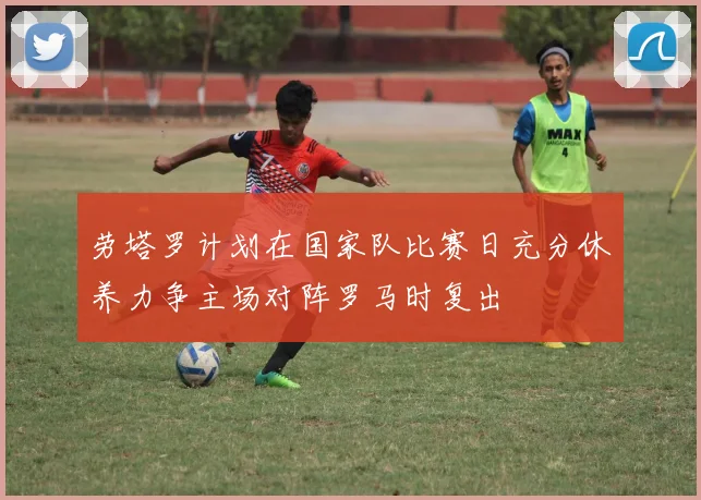 劳塔罗计划在国家队比赛日充分休养力争主场对阵罗马时复出