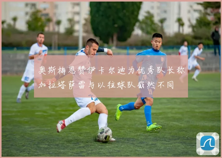 奥斯梅恩赞伊卡尔迪为优秀队长称加拉塔萨雷与以往球队截然不同