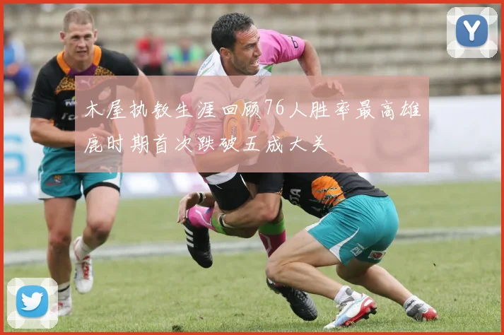 木屋执教生涯回顾76人胜率最高雄鹿时期首次跌破五成大关