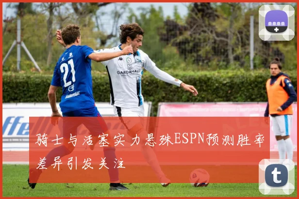 骑士与活塞实力悬殊ESPN预测胜率差异引发关注