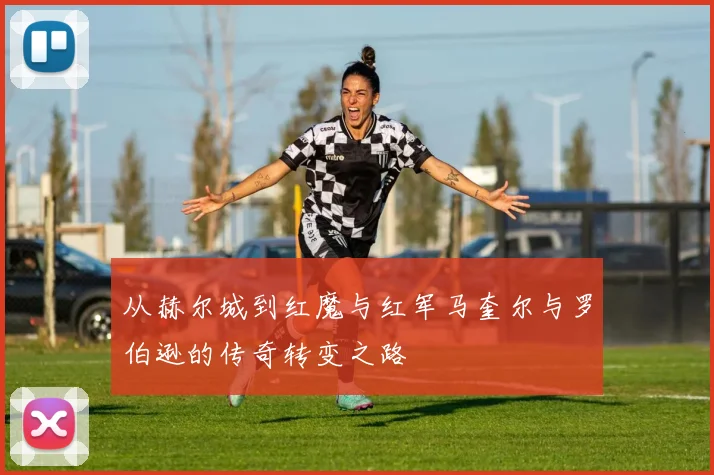 从赫尔城到红魔与红军马奎尔与罗伯逊的传奇转变之路