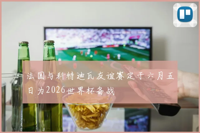 法国与科特迪瓦友谊赛定于六月五日为2026世界杯备战