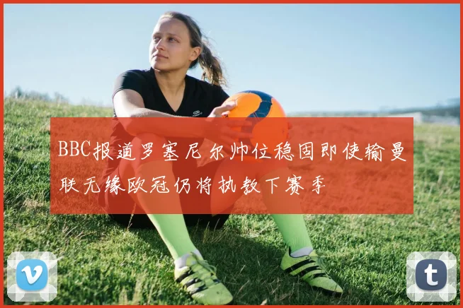 BBC报道罗塞尼尔帅位稳固即使输曼联无缘欧冠仍将执教下赛季