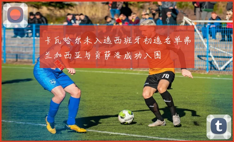 卡瓦哈尔未入选西班牙初选名单弗兰加西亚与贡萨洛成功入围