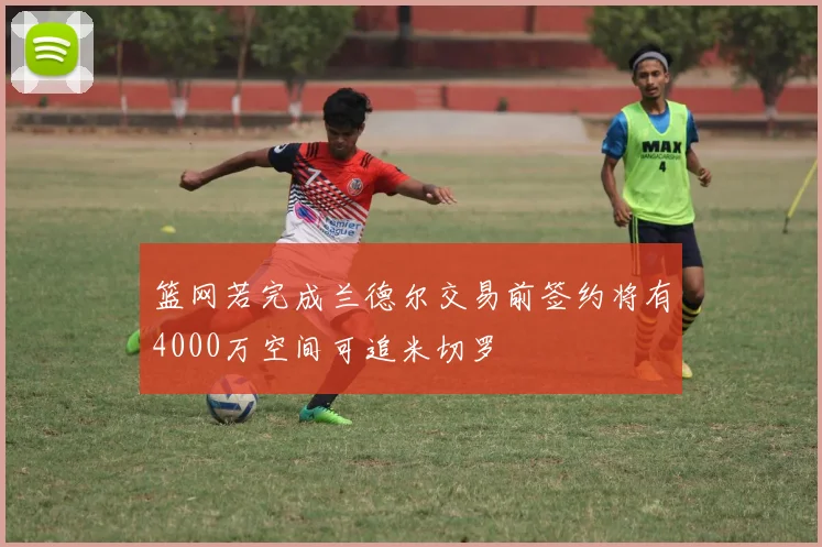 篮网若完成兰德尔交易前签约将有4000万空间可追米切罗
