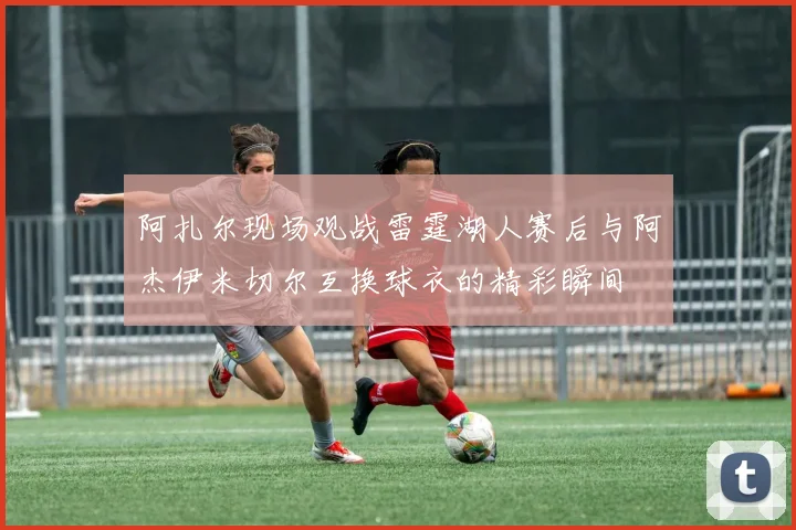 阿扎尔现场观战雷霆湖人赛后与阿杰伊米切尔互换球衣的精彩瞬间