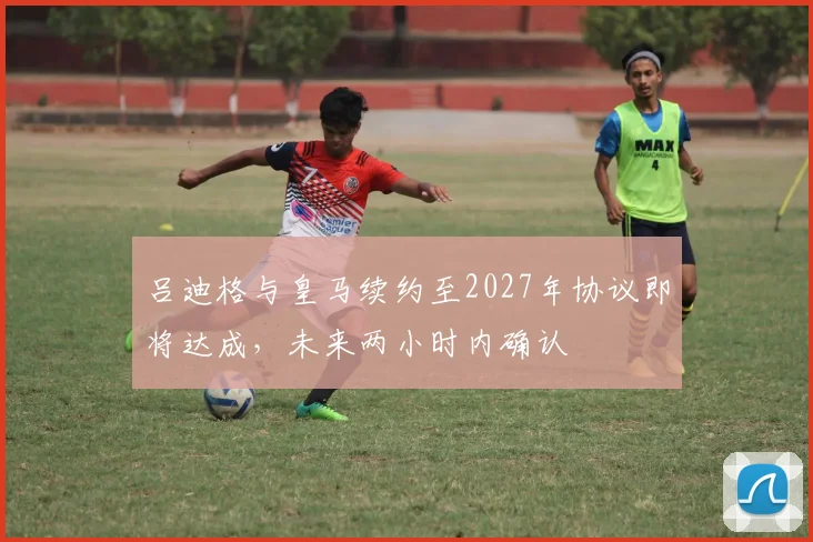 吕迪格与皇马续约至2027年协议即将达成，未来两小时内确认