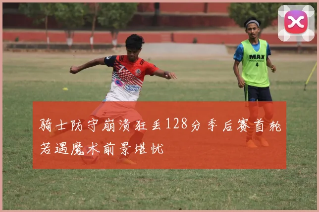 骑士防守崩溃狂丢128分季后赛首轮若遇魔术前景堪忧