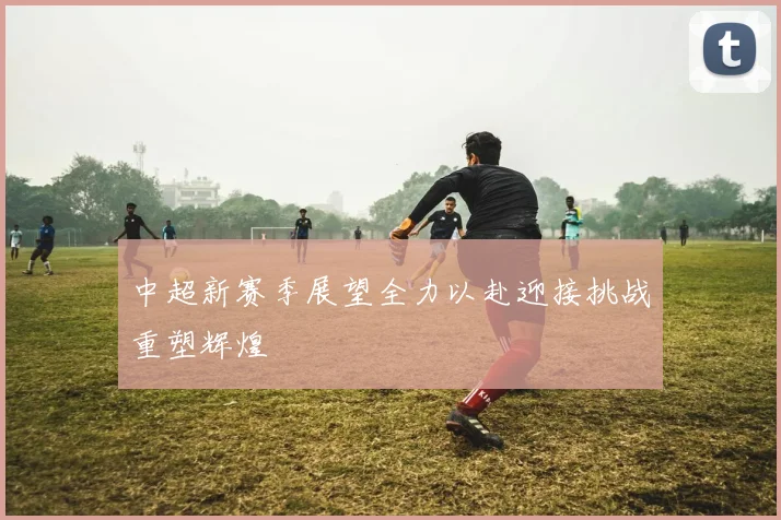 中超新赛季展望全力以赴迎接挑战重塑辉煌