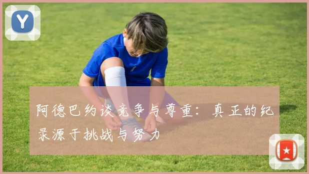 阿德巴约谈竞争与尊重：真正的纪录源于挑战与努力