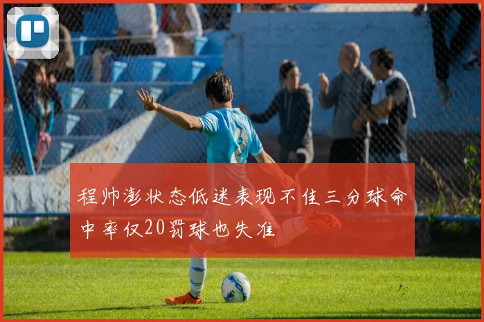 程帅澎状态低迷表现不佳三分球命中率仅20罚球也失准