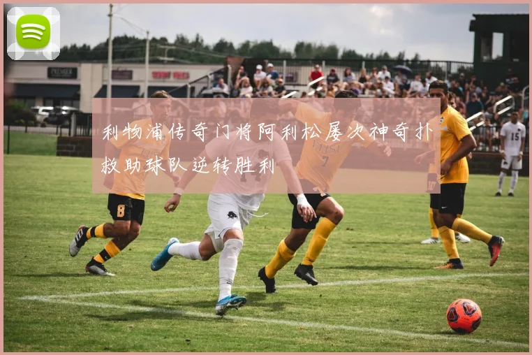 利物浦传奇门将阿利松屡次神奇扑救助球队逆转胜利