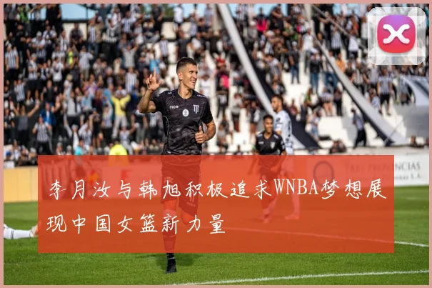李月汝与韩旭积极追求WNBA梦想展现中国女篮新力量