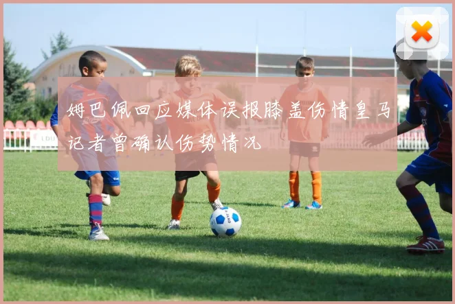 姆巴佩回应媒体误报膝盖伤情皇马记者曾确认伤势情况