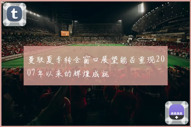曼联夏季转会窗口展望能否重现2007年以来的辉煌成就