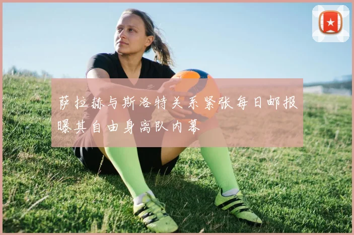 萨拉赫与斯洛特关系紧张每日邮报曝其自由身离队内幕