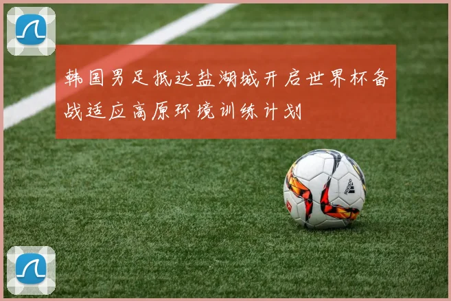 韩国男足抵达盐湖城开启世界杯备战适应高原环境训练计划