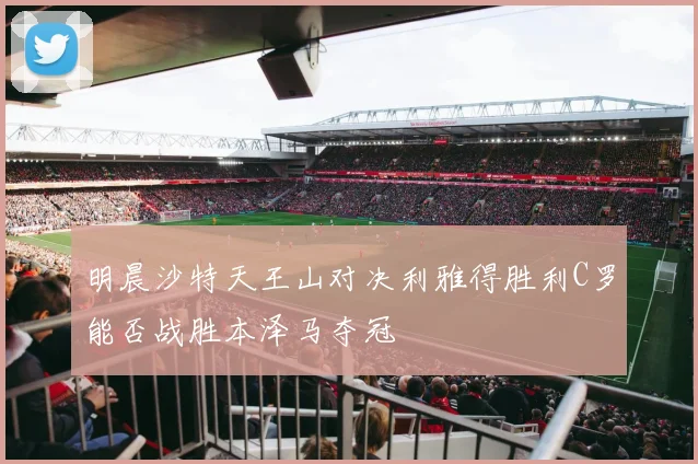 明晨沙特天王山对决利雅得胜利C罗能否战胜本泽马夺冠