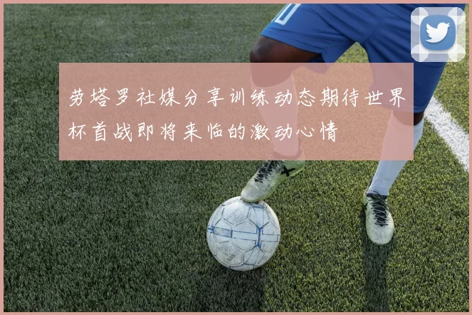 劳塔罗社媒分享训练动态期待世界杯首战即将来临的激动心情
